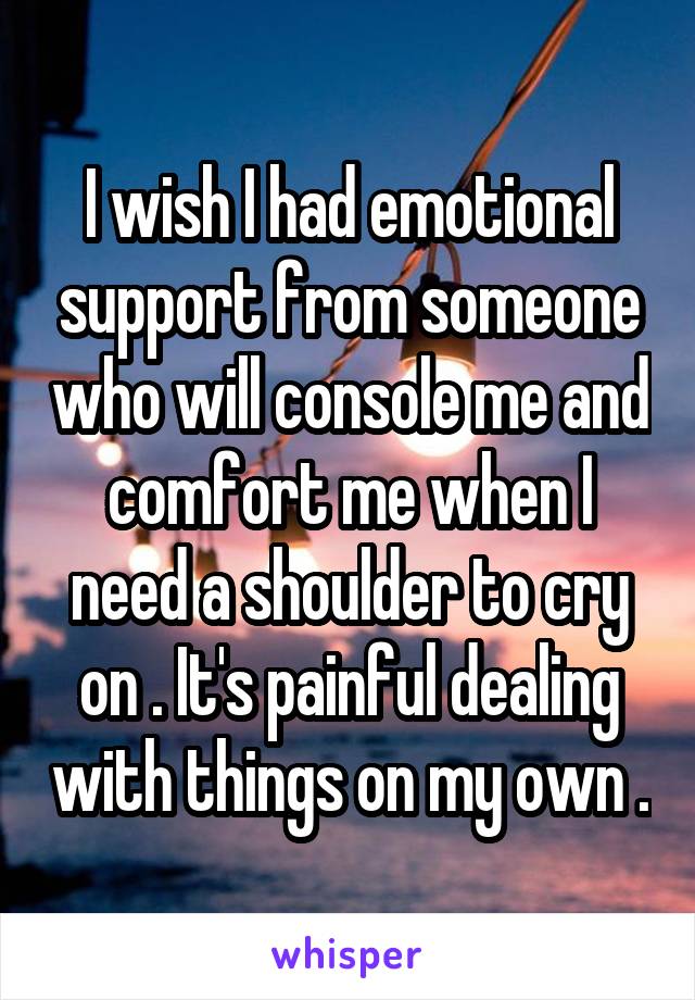 I wish I had emotional support from someone who will console me and comfort me when I need a shoulder to cry on . It's painful dealing with things on my own .