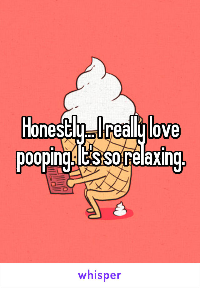 Honestly... I really love pooping. It's so relaxing.