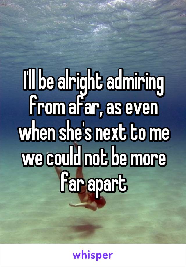 I'll be alright admiring from afar, as even when she's next to me we could not be more far apart