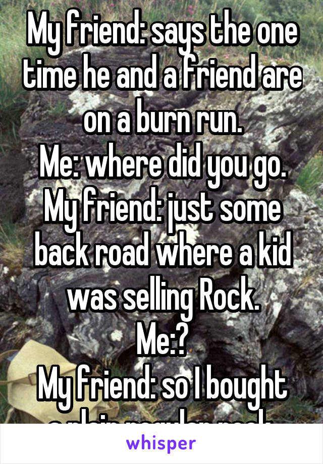 My friend: says the one time he and a friend are on a burn run.
Me: where did you go.
My friend: just some back road where a kid was selling Rock.
Me:?
My friend: so I bought a plain regular rock 