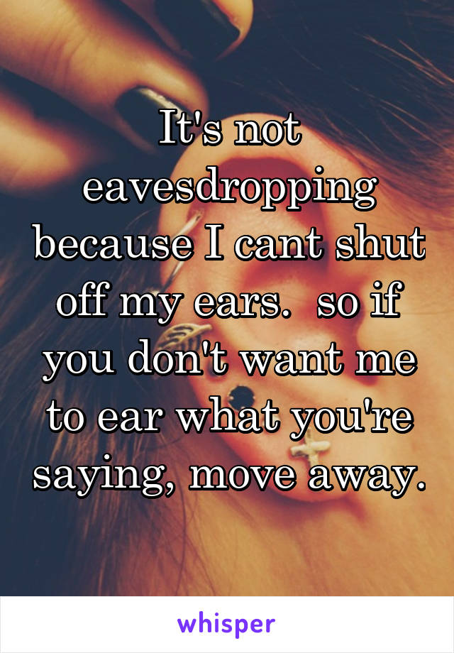 It's not eavesdropping because I cant shut off my ears.  so if you don't want me to ear what you're saying, move away. 