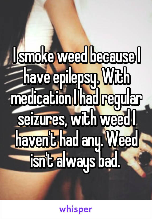 I smoke weed because I have epilepsy. With medication I had regular seizures, with weed I haven't had any. Weed isn't always bad. 