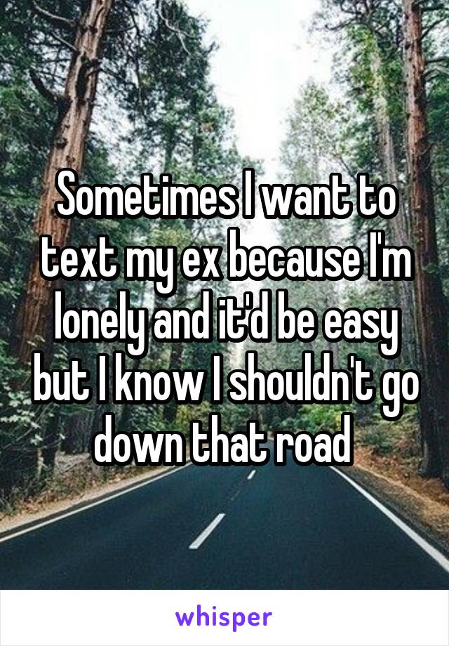 Sometimes I want to text my ex because I'm lonely and it'd be easy but I know I shouldn't go down that road 