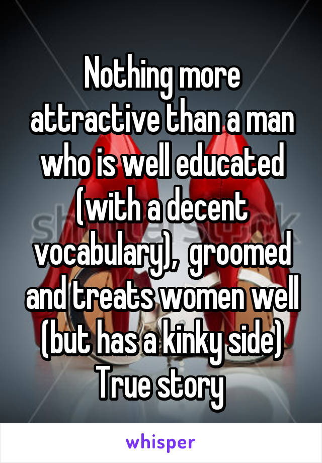 Nothing more attractive than a man who is well educated (with a decent vocabulary),  groomed and treats women well (but has a kinky side)
True story 