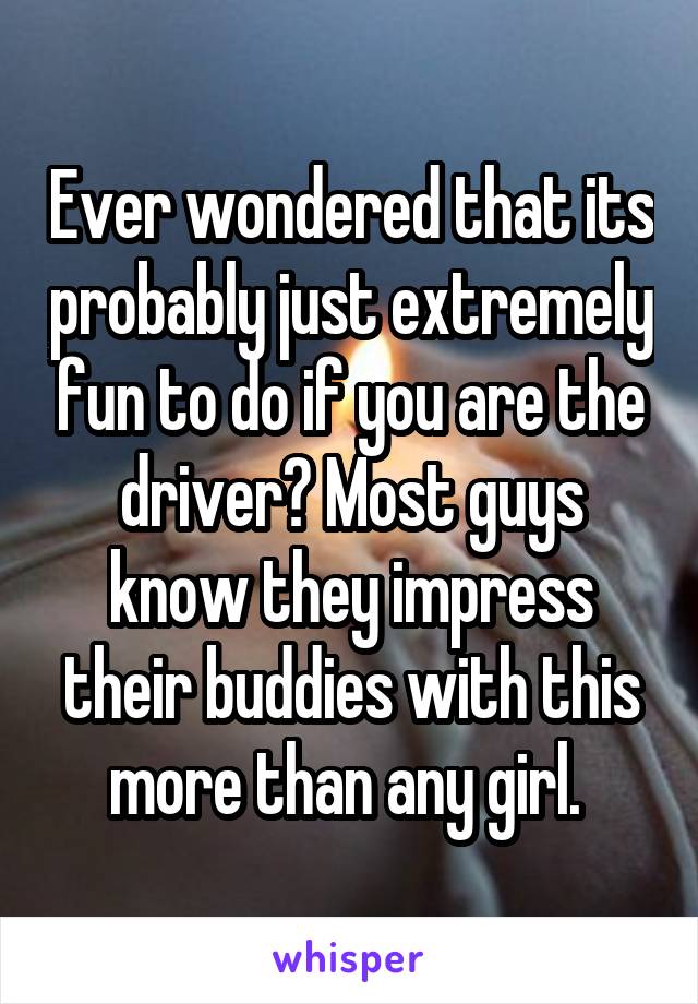 Ever wondered that its probably just extremely fun to do if you are the driver? Most guys know they impress their buddies with this more than any girl. 