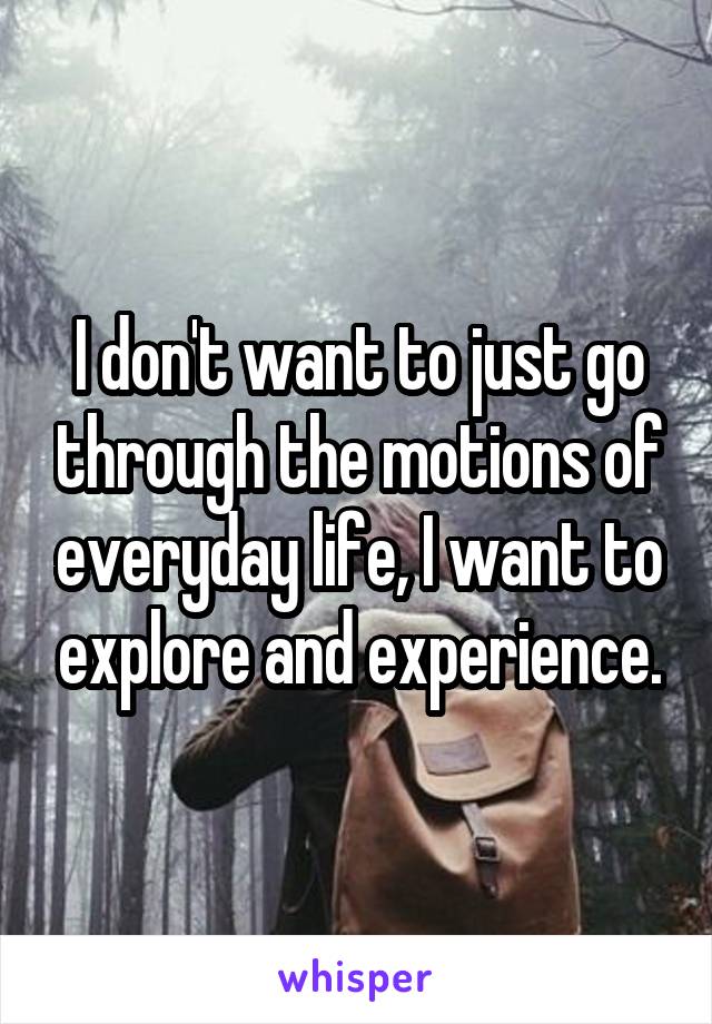 I don't want to just go through the motions of everyday life, I want to explore and experience.