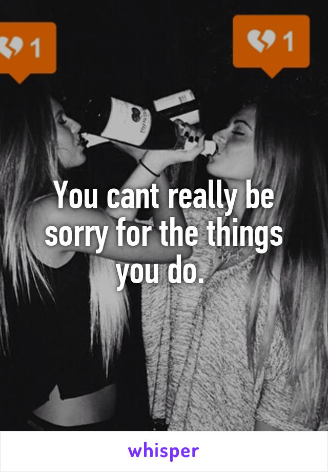 You cant really be sorry for the things you do. 