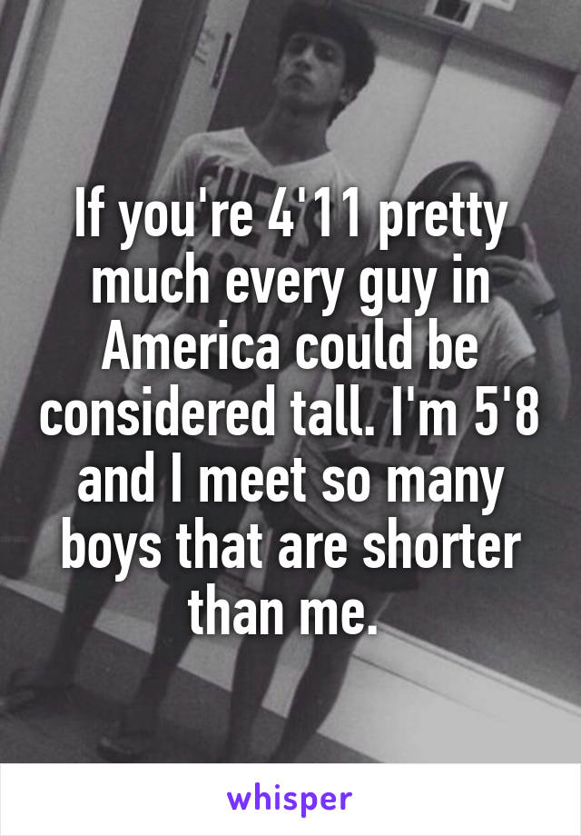 If you're 4'11 pretty much every guy in America could be considered tall. I'm 5'8 and I meet so many boys that are shorter than me. 