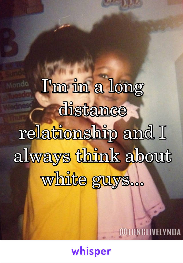 I'm in a long distance relationship and I always think about white guys...