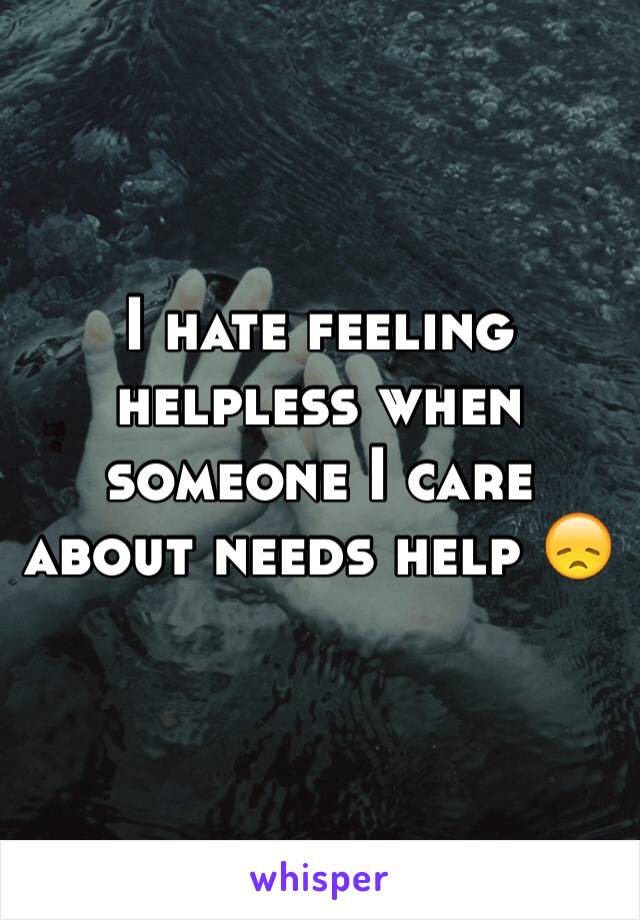 I hate feeling helpless when someone I care about needs help 😞