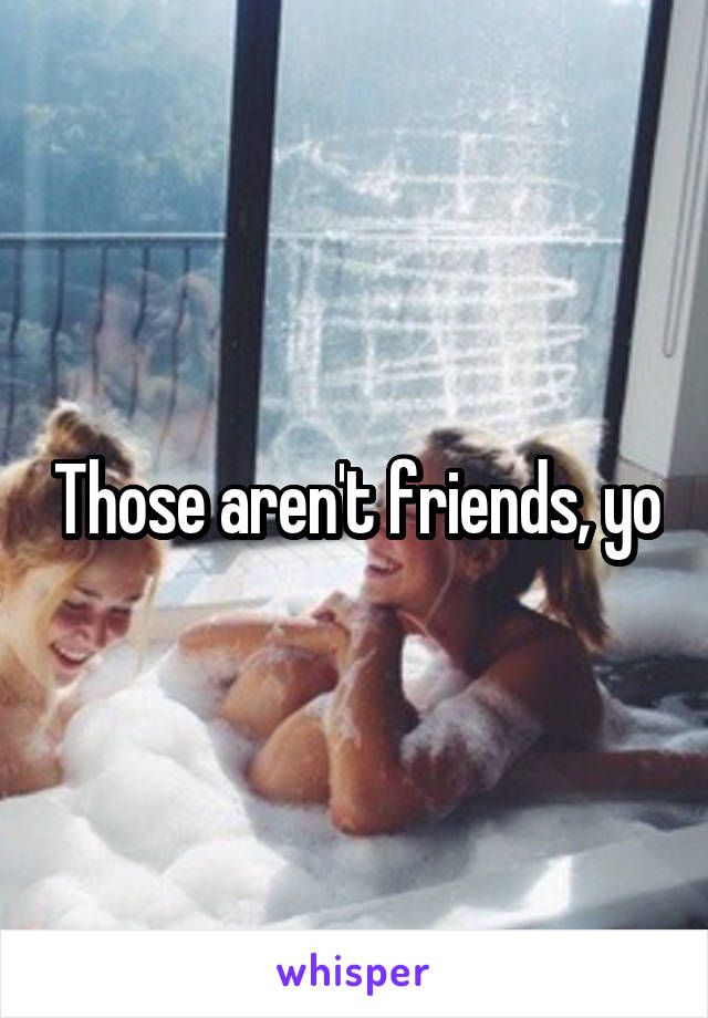 Those aren't friends, yo