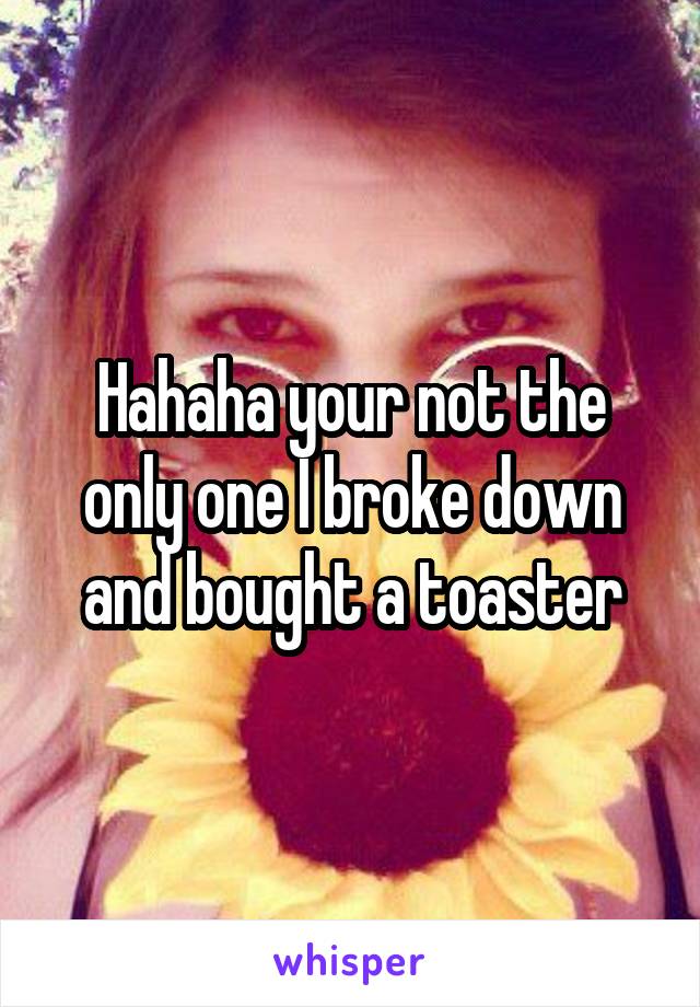 Hahaha your not the only one I broke down and bought a toaster