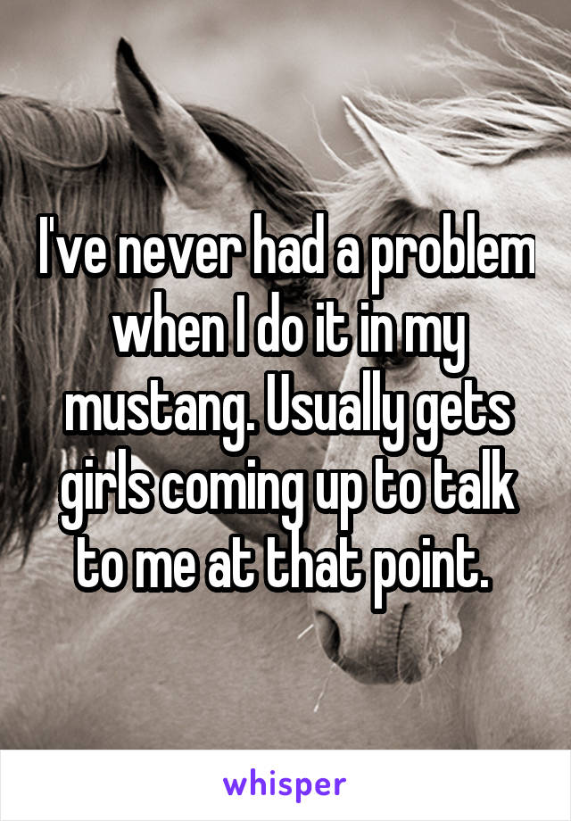 I've never had a problem when I do it in my mustang. Usually gets girls coming up to talk to me at that point. 