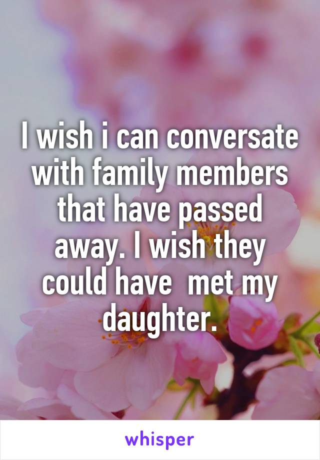 I wish i can conversate with family members that have passed away. I wish they could have  met my daughter.