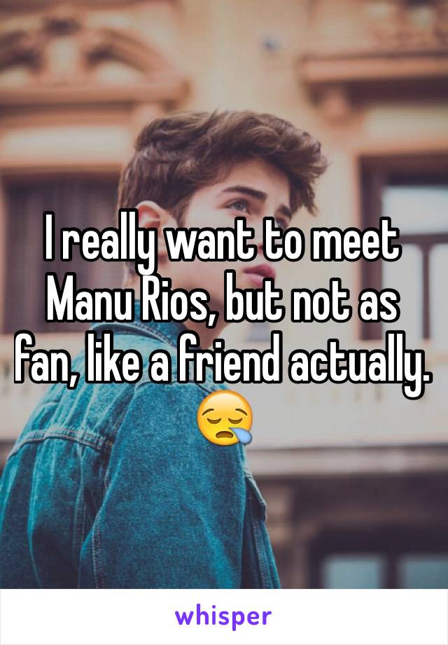 I really want to meet Manu Rios, but not as fan, like a friend actually. 😪