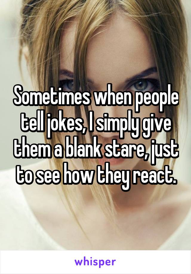 Sometimes when people tell jokes, I simply give them a blank stare, just to see how they react.