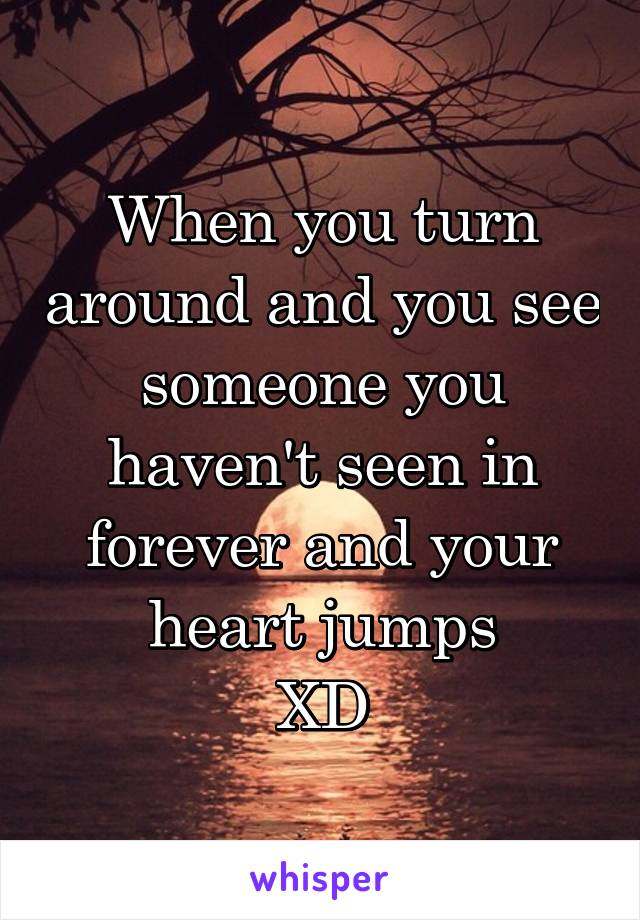 When you turn around and you see someone you haven't seen in forever and your heart jumps
XD