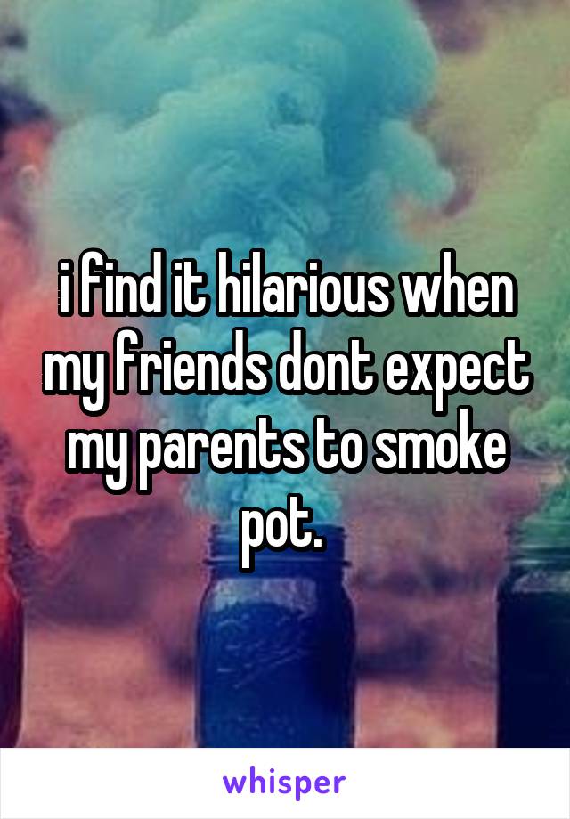 i find it hilarious when my friends dont expect my parents to smoke pot. 