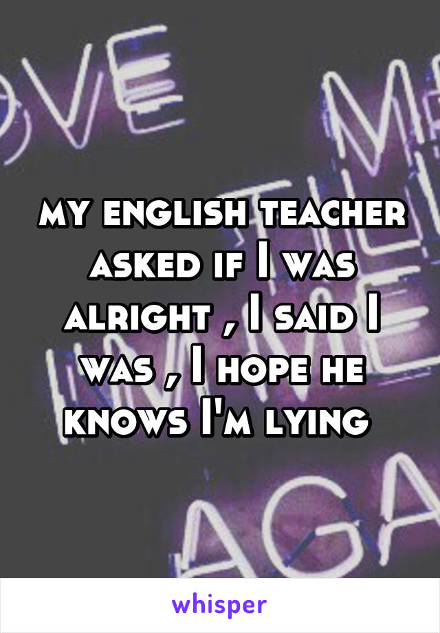 my english teacher asked if I was alright , I said I was , I hope he knows I'm lying 