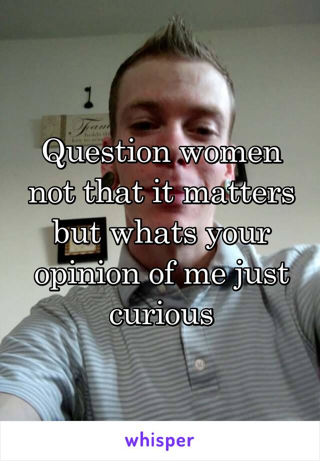 Question women not that it matters but whats your opinion of me just curious