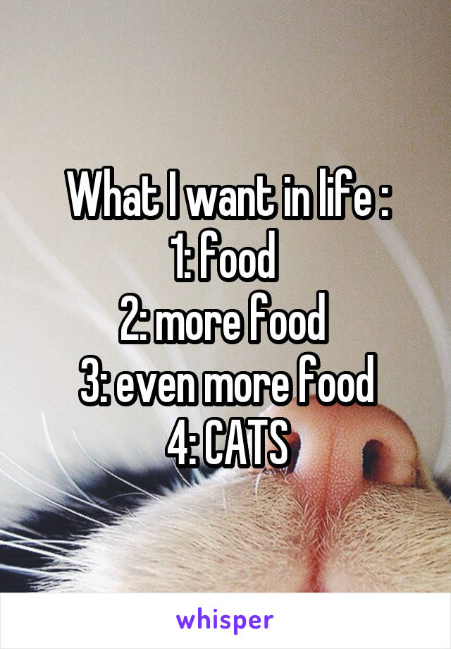 What I want in life :
1: food 
2: more food 
3: even more food
4: CATS