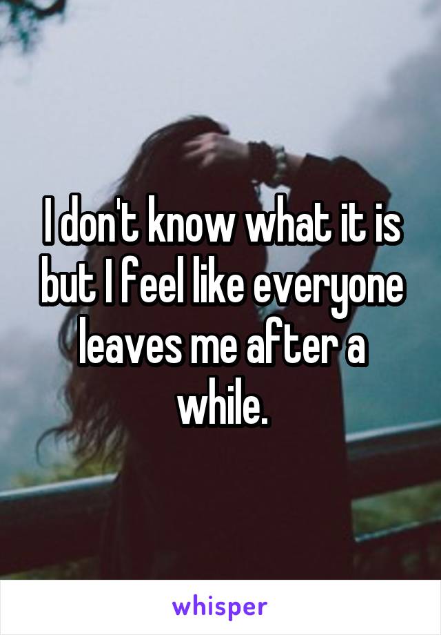 I don't know what it is but I feel like everyone leaves me after a while.