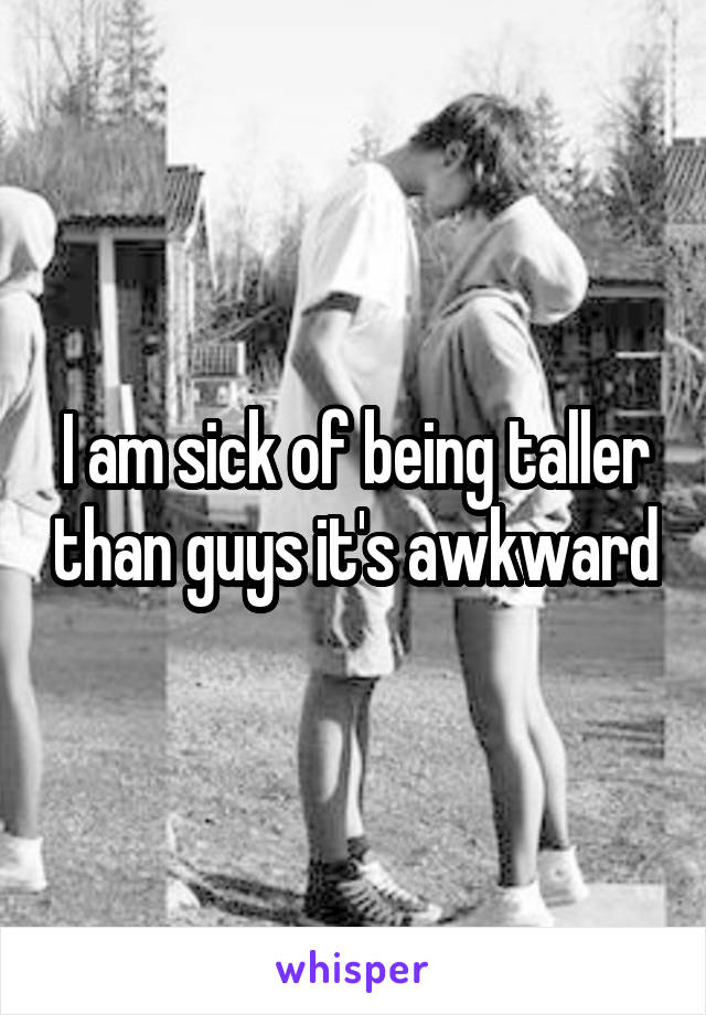 I am sick of being taller than guys it's awkward