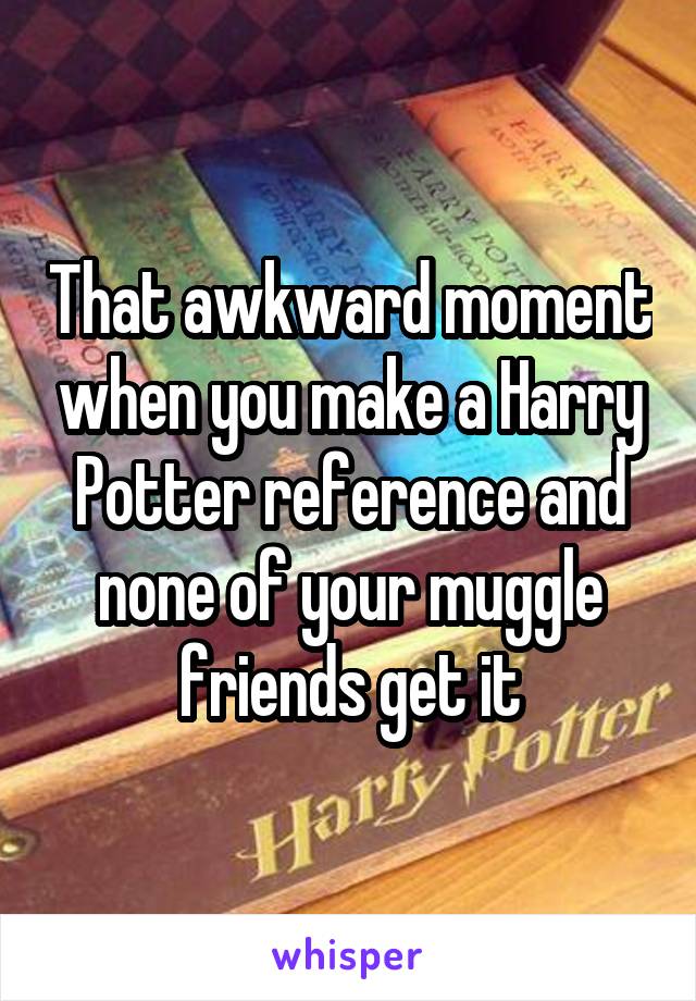 That awkward moment when you make a Harry Potter reference and none of your muggle friends get it