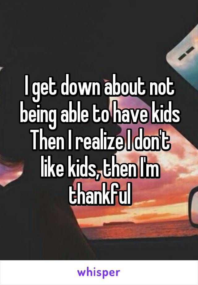 I get down about not being able to have kids
Then I realize I don't like kids, then I'm thankful