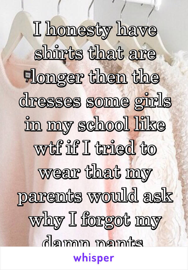 I honesty have shirts that are longer then the dresses some girls in my school like wtf if I tried to wear that my parents would ask why I forgot my damn pants 