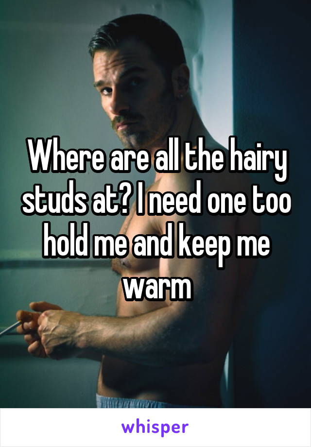 Where are all the hairy studs at? I need one too hold me and keep me warm