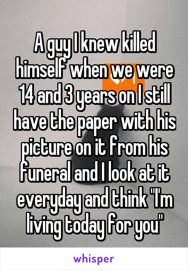 A guy I knew killed himself when we were 14 and 3 years on I still have the paper with his picture on it from his funeral and I look at it everyday and think "I'm living today for you"