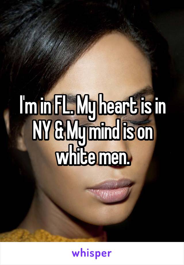 I'm in FL. My heart is in NY & My mind is on white men.