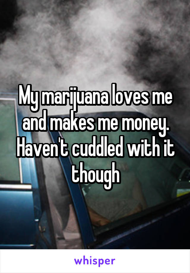 My marijuana loves me and makes me money. Haven't cuddled with it though