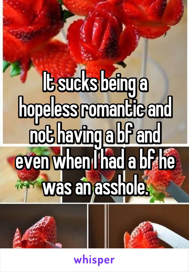 It sucks being a hopeless romantic and not having a bf and even when I had a bf he was an asshole.