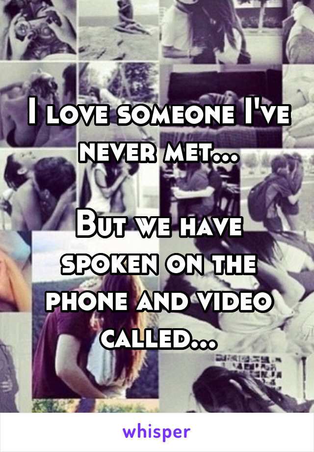 I love someone I've never met...

But we have spoken on the phone and video called...