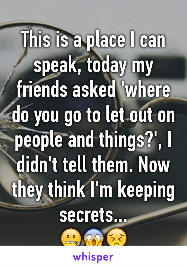 This is a place I can speak, today my friends asked 'where do you go to let out on people and things?', I didn't tell them. Now they think I'm keeping secrets... 
🤐😱😣