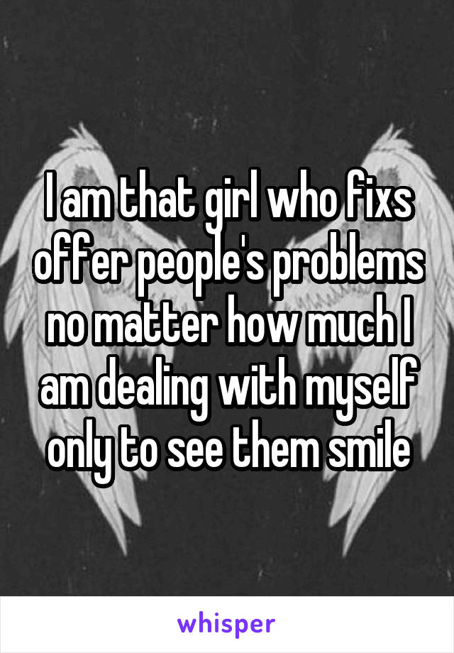 I am that girl who fixs offer people's problems no matter how much I am dealing with myself only to see them smile