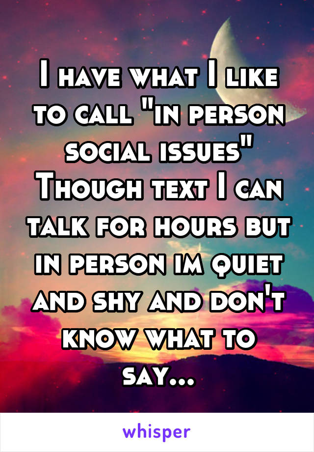 I have what I like to call "in person social issues"
Though text I can talk for hours but in person im quiet and shy and don't know what to say...