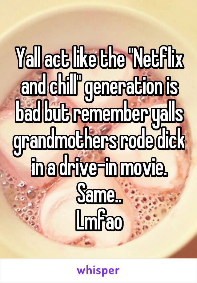 Yall act like the "Netflix and chill" generation is bad but remember yalls grandmothers rode dick in a drive-in movie. Same..
Lmfao