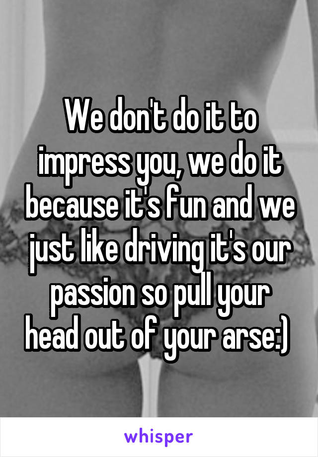 We don't do it to impress you, we do it because it's fun and we just like driving it's our passion so pull your head out of your arse:) 