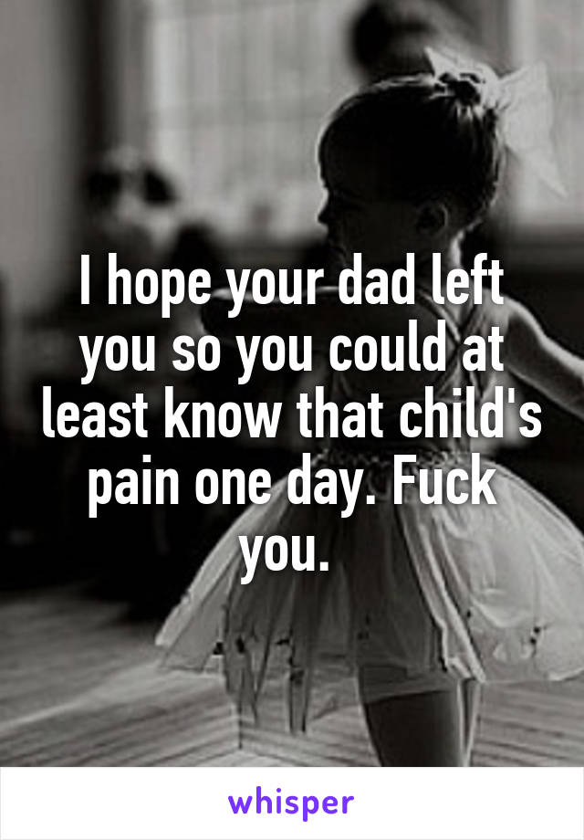 I hope your dad left you so you could at least know that child's pain one day. Fuck you. 