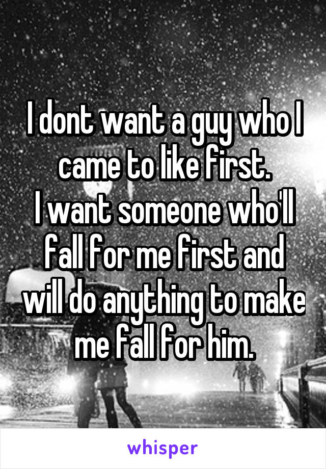 I dont want a guy who I came to like first.
I want someone who'll fall for me first and will do anything to make me fall for him.