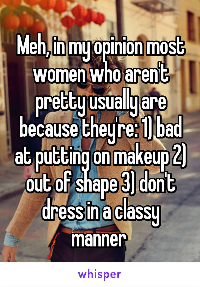 Meh, in my opinion most women who aren't pretty usually are because they're: 1) bad at putting on makeup 2) out of shape 3) don't dress in a classy manner 