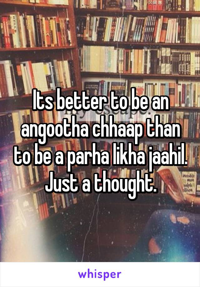 Its better to be an angootha chhaap than to be a parha likha jaahil.
Just a thought.