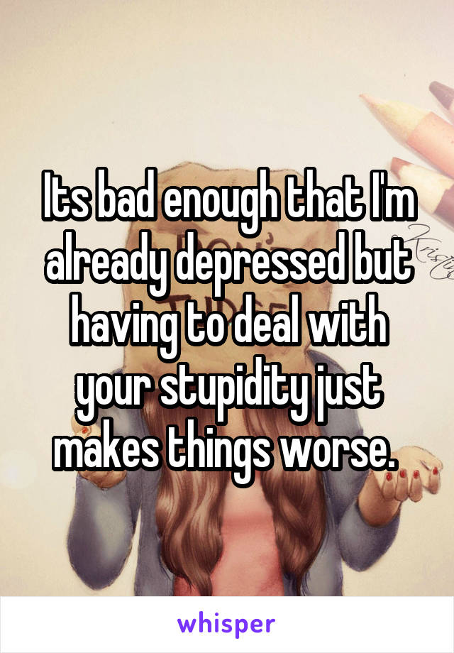 Its bad enough that I'm already depressed but having to deal with your stupidity just makes things worse. 