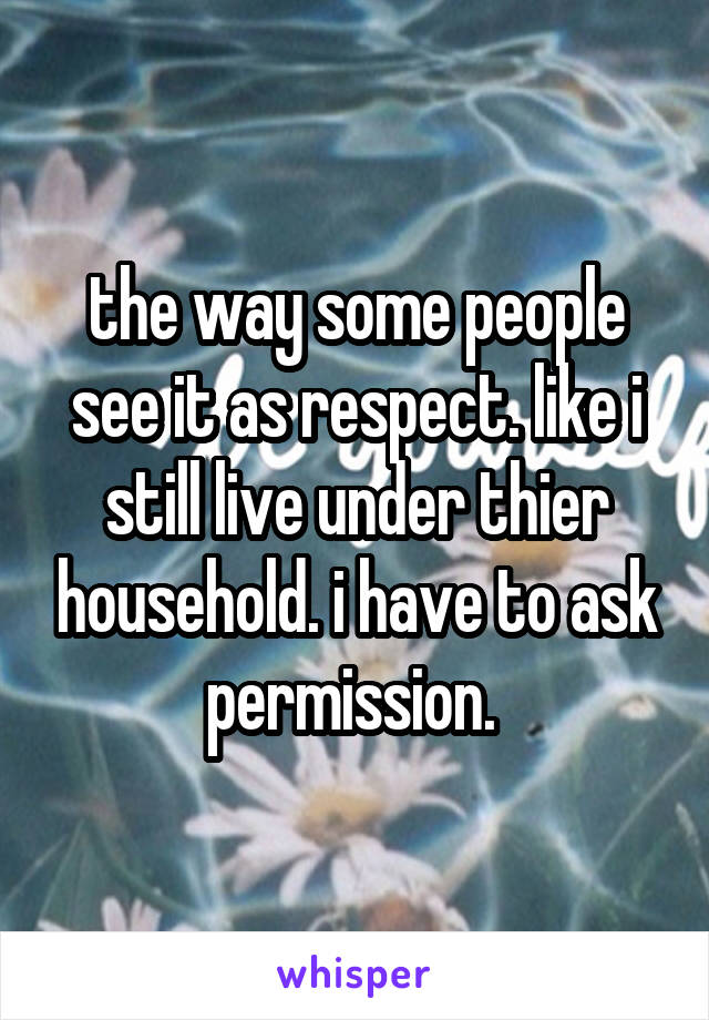 the way some people see it as respect. like i still live under thier household. i have to ask permission. 