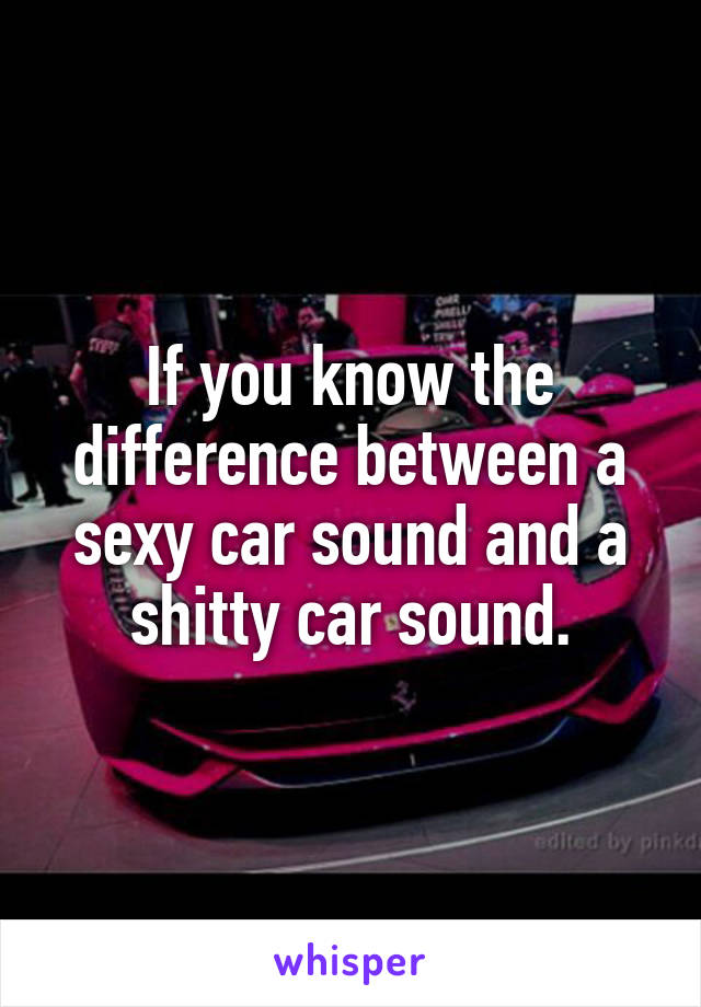 If you know the difference between a sexy car sound and a shitty car sound.