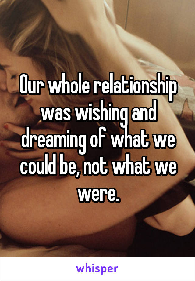 Our whole relationship was wishing and dreaming of what we could be, not what we were.