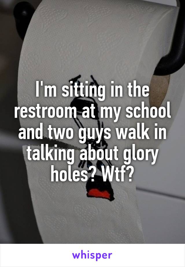 I'm sitting in the restroom at my school and two guys walk in talking about glory holes? Wtf?